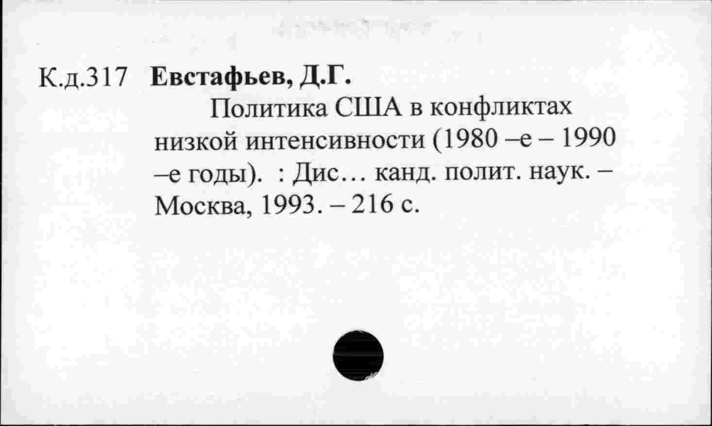 ﻿К.д.317
Евстафьев, Д.Г.
Политика США в конфликтах низкой интенсивности (1980 -е - 1990 -е годы). : Дис... канд. полит, наук. -Москва, 1993.-216 с.